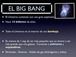 EL BIG BANG
• El Universo comenzó con una gran explosión, el Big Bang.
• Hace 14 billones de años.
• Todo el Universo en el interior de una burbuja.
• En menos de 1 seg. de ser más pequeño que un átomo a ser
más grande que una galaxia. Comenzó a enfriarse y
expandirse.
• Partículas - Átomos - Nubes de gas (hidrógenos y helio)
 