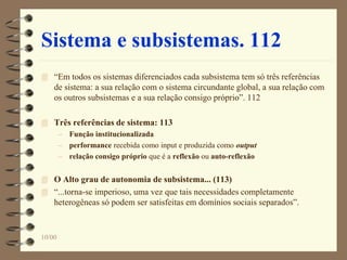 10/00
Sistema e subsistemas. 112
 “Em todos os sistemas diferenciados cada subsistema tem só três referências
de sistema: a sua relação com o sistema circundante global, a sua relação com
os outros subsistemas e a sua relação consigo próprio”. 112
 Três referências de sistema: 113
– Função institucionalizada
– performance recebida como input e produzida como output
– relação consigo próprio que é a reflexão ou auto-reflexão
 O Alto grau de autonomia de subsistema... (113)
 “...torna-se imperioso, uma vez que tais necessidades completamente
heterogêneas só podem ser satisfeitas em domínios sociais separados”.
 