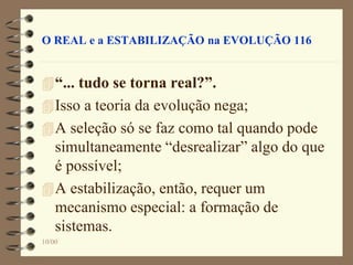 10/00
O REAL e a ESTABILIZAÇÃO na EVOLUÇÃO 116
“... tudo se torna real?”.
Isso a teoria da evolução nega;
A seleção só se faz como tal quando pode
simultaneamente “desrealizar” algo do que
é possível;
A estabilização, então, requer um
mecanismo especial: a formação de
sistemas.
 