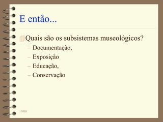 E então...
Quais são os subsistemas museológicos?
– Documentação,
– Exposição
– Educação,
– Conservação
10/00
 