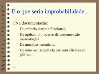 E o que seria improbabilidade...
Na documentação:
– Do próprio sistema funcionar,
– De agilizar o processo de comunicação
museológica
– De atualizar temáticas,
– De uma mensagem chegar com eficácia ao
público.
10/00
 