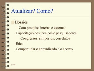 Atualizar? Como?
Dossiês
– Com pesquisa interna e externa;
Capacitação dos técnicos e pesquisadores
Congressos, simpósios, correlatos
Ética
Compartilhar o aprendizado e o acervo.
10/00
 