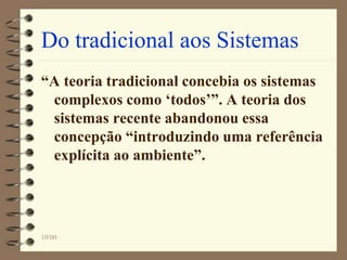 10/00
Do tradicional aos Sistemas
“A teoria tradicional concebia os sistemas
complexos como ‘todos’”. A teoria dos
sistemas recente abandonou essa
concepção “introduzindo uma referência
explícita ao ambiente”.
 