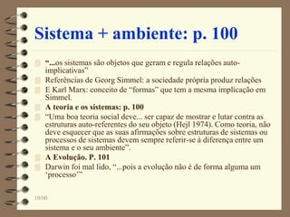 Sistema + ambiente: p. 100
 “...os sistemas são objetos que geram e regula relações auto-
implicativas”
 Referências de Georg Simmel: a sociedade própria produz relações
 E Karl Marx: conceito de “formas” que tem a mesma implicação em
Simmel.
 A teoria e os sistemas: p. 100
 “Uma boa teoria social deve... ser capaz de mostrar e lutar contra as
estruturas auto-referentes do seu objeto (Hejl 1974). Como teoria, não
deve esquecer que as suas afirmações sobre estruturas de sistemas ou
processos de sistemas devem sempre referir-se à diferença entre um
sistema e o seu ambiente”.
 A Evolução. P. 101
 Darwin foi mal lido, “...pois a evolução não é de forma alguma um
‘processo’”
10/00
 