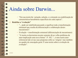 10/00
Ainda sobre Darwin...
• “Em sua teoria há: variação, seleção, e a retenção ou estabilização de
características hereditárias específicas de cada espécie”.
 Redefine a “evolução”
• “... pode ser redefinida passando a significar toda a transformação
estrutural que resulta da diferenciação e colaboração destes
mecanismos”.
• Evolução = transformação estrutural (diferenciação de mecanismos)
• “A teoria evolucionista recente somente dá ao velho problema da
auto-implicação uma nova forma”. P. 102, “...é uma teoria auto-
referencial não só nas suas propostas sobre as ‘origens’ mas também
no quadro de concepção geral. É uma teoria sobre a evolução da
evolução”.
 