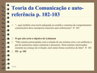 10/00
Teoria da Comunicação e auto-
referência p. 102-103
 “...aqui também uma teoria adequada ao sentido e estrutura do comportamento
comunicativo deve incorporar conceitos auto-referenciais”. P. 103
 O que não seria o objetivo de Luhmann
 “Não estamos preocupados com a relação de um sistema com o seu ambiente a
par de numerosas outras estruturas e processos. Nem estamos interessados
somente no começo da evolução, nem numa forma excêntrica de falar”. P. 103
 III - p. 105
 