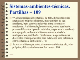 10/00
Sistemas-ambientes-técnicas.
Partilhas – 109
 “A diferenciação de sistemas, de fato, diz respeito não
apenas aos próprios sistemas, mas também ao seu
ambiente, bem como às relações entre sistemas e
ambientes. A diferenciação crescente, como resultado,
produz diferentes tipos de unidades, e (para cada unidade)
um agregado ambiental diferente numa sociedade
multipolar ou partilhada. Finalmente, surgem técnicas
diferentes correspondentes para lidar com uma diferença
entre sistemas e ambientes”. 109
 As várias diferenças entre sistemas e ambientes são, elas
próprias, diferenciadas umas das outras. 110
 