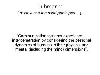 Luhmann:
  (in: How can the mind participate...)




   “Communication systems experience
interpenetration by considering the personal
  dynamics of humans in their physical and
  mental (including the mind) dimensions”.
 