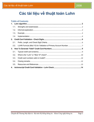 Các tài liệu về thuật toán Luhn                                                                                                                      2008

                       Các tài liệu về thuật toán Luhn
       Table of Contents
       1.     Luhn algorithm .................................................................................................................. 2
            1.1.    Strengths and weaknesses....................................................................................................... 2
            1.2.    Informal explanation................................................................................................................... 2
            1.3.    Example ....................................................................................................................................... 3
            1.4.    Implementation ........................................................................................................................... 4
       2.     Credit Card Validation - Check Digits .............................................................................. 6
            2.1.    Prefix, Length, and Check Digit Criteria.................................................................................. 6
            2.2.    LUHN Formula (Mod 10) for Validation of Primary Account Number ................................ 7
       3.     How To Generate *Valid* Credit Card Numbers .............................................................. 9
            3.1.    Typical credit card anatomy ...................................................................................................... 9
            3.2.    What is the “Luhn” or “Mod 10″ check? ................................................................................ 10
            3.3.    Credit card numbers valid or invalid? .................................................................................... 10
            3.4.    Closing remarks ........................................................................................................................ 12
            3.5.    Resources and References .................................................................................................... 13
       4.     Actionscript Credit Card Validation - Luhn Check.........................................................14




       Chuyên đề Thương Mại điện tử - Bộ môn Hệ thống thông tin – Khoa Công nghệ thông tin                                                                Page 1
 