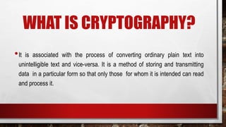 WHAT IS CRYPTOGRAPHY?
•It is associated with the process of converting ordinary plain text into
unintelligible text and vice-versa. It is a method of storing and transmitting
data in a particular form so that only those for whom it is intended can read
and process it.
 