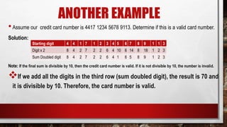 ANOTHER EXAMPLE
•Assume our credit card number is 4417 1234 5678 9113. Determine if this is a valid card number.
SoIution:
Note: If the final sum is divisible by 10, then the credit card number is valid. If it is not divisible by 10, the number is invalid.
If we add all the digits in the third row (sum doubled digit), the result is 70 and
it is divisible by 10. Therefore, the card number is valid.
Starting digit 4 4 1 7 1 2 3 4 5 6 7 8 9 1 1 3
Digit x 2 8 4 2 7 2 2 6 4 10 6 14 8 18 1 2 3
Sum Doubled digit 8 4 2 7 2 2 6 4 1 6 5 8 9 1 2 3
 