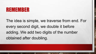 REMEMBER
The idea is simple, we traverse from end. For
every second digit, we double it before
adding. We add two digits of the number
obtained after doubling.
 