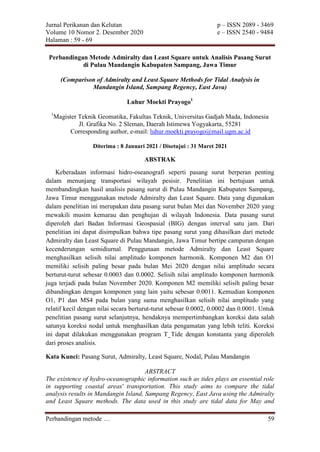 Jurnal Perikanan dan Kelutan p – ISSN 2089 - 3469
Volume 10 Nomor 2. Desember 2020 e – ISSN 2540 - 9484
Halaman : 59 - 69
Perbandingan metode … 59
Perbandingan Metode Admiralty dan Least Square untuk Analisis Pasang Surut
di Pulau Mandangin Kabupaten Sampang, Jawa Timur
(Comparison of Admiralty and Least Square Methods for Tidal Analysis in
Mandangin Island, Sampang Regency, East Java)
Luhur Moekti Prayogo1
1
Magister Teknik Geomatika, Fakultas Teknik, Universitas Gadjah Mada, Indonesia
Jl. Grafika No. 2 Sleman, Daerah Istimewa Yogyakarta, 55281
Corresponding author, e-mail: luhur.moekti.prayogo@mail.ugm.ac.id
Diterima : 8 Januari 2021 / Disetujui : 31 Maret 2021
ABSTRAK
Keberadaan informasi hidro-oseanografi seperti pasang surut berperan penting
dalam menunjang transportasi wilayah pesisir. Penelitian ini bertujuan untuk
membandingkan hasil analisis pasang surut di Pulau Mandangin Kabupaten Sampang,
Jawa Timur menggunakan metode Admiralty dan Least Square. Data yang digunakan
dalam penelitian ini merupakan data pasang surut bulan Mei dan November 2020 yang
mewakili musim kemarau dan penghujan di wilayah Indonesia. Data pasang surut
diperoleh dari Badan Informasi Geospasial (BIG) dengan interval satu jam. Dari
penelitian ini dapat disimpulkan bahwa tipe pasang surut yang dihasilkan dari metode
Admiralty dan Least Square di Pulau Mandangin, Jawa Timur bertipe campuran dengan
kecenderungan semidiurnal. Penggunaan metode Admiralty dan Least Square
menghasilkan selisih nilai amplitudo komponen harmonik. Komponen M2 dan O1
memiliki selisih paling besar pada bulan Mei 2020 dengan nilai amplitudo secara
berturut-turut sebesar 0.0003 dan 0.0002. Selisih nilai amplitudo komponen harmonik
juga terjadi pada bulan November 2020. Komponen M2 memiliki selisih paling besar
dibandingkan dengan komponen yang lain yaitu sebesar 0.0011. Kemudian komponen
O1, P1 dan MS4 pada bulan yang sama menghasilkan selisih nilai amplitudo yang
relatif kecil dengan nilai secara berturut-turut sebesar 0.0002, 0.0002 dan 0.0001. Untuk
penelitian pasang surut selanjutnya, hendaknya mempertimbangkan koreksi data salah
satunya koreksi nodal untuk menghasilkan data pengamatan yang lebih teliti. Koreksi
ini dapat dilakukan menggunakan program T_Tide dengan konstanta yang diperoleh
dari proses analisis.
Kata Kunci: Pasang Surut, Admiralty, Least Square, Nodal, Pulau Mandangin
ABSTRACT
The existence of hydro-oceanographic information such as tides plays an essential role
in supporting coastal areas' transportation. This study aims to compare the tidal
analysis results in Mandangin Island, Sampang Regency, East Java using the Admiralty
and Least Square methods. The data used in this study are tidal data for May and
 