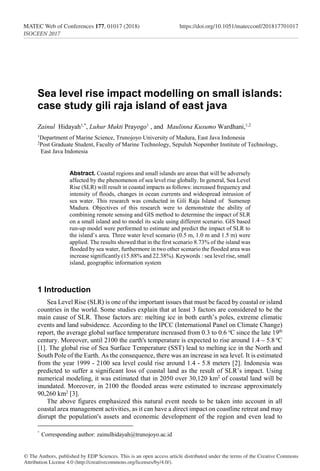 Sea level rise impact modelling on small islands:
case study gili raja island of east java
Zainul Hidayah1,*
, Luhur Mukti Prayogo1
, and Maulinna Kusumo Wardhani,1,2
1Department of Marine Science, Trunojoyo University of Madura, East Java Indonesia
2Post Graduate Student, Faculty of Marine Technology, Sepuluh Nopember Institute of Technology,
East Java Indonesia
Abstract. Coastal regions and small islands are areas that will be adversely
affected by the phenomenon of sea level rise globally. In general, Sea Level
Rise (SLR) will result in coastal impacts as follows: increased frequency and
intensity of floods, changes in ocean currents and widespread intrusion of
sea water. This research was conducted in Gili Raja Island of Sumenep
Madura. Objectives of this research were to demonstrate the ability of
combining remote sensing and GIS method to determine the impact of SLR
on a small island and to model its scale using different scenario. GIS based
run-up model were performed to estimate and predict the impact of SLR to
the island’s area. Three water level scenario (0.5 m, 1.0 m and 1.5 m) were
applied. The results showed that in the first scenario 8.73% of the island was
flooded by sea water, furthermore in two other scenario the flooded area was
increase significantly (15.88% and 22.38%). Keywords : sea level rise, small
island, geographic information system
1 Introduction
Sea Level Rise (SLR) is one of the important issues that must be faced by coastal or island
countries in the world. Some studies explain that at least 3 factors are considered to be the
main cause of SLR. Those factors are: melting ice in both earth’s poles, extreme climatic
events and land subsidence. According to the IPCC (International Panel on Climate Change)
report, the average global surface temperature increased from 0.3 to 0.6 o
C since the late 19th
century. Moreover, until 2100 the earth's temperature is expected to rise around 1.4 – 5.8 o
C
[1]. The global rise of Sea Surface Temperature (SST) lead to melting ice in the North and
South Pole of the Earth. As the consequence, there was an increase in sea level. It is estimated
from the year 1999 - 2100 sea level could rise around 1.4 - 5.8 meters [2]. Indonesia was
predicted to suffer a significant loss of coastal land as the result of SLR’s impact. Using
numerical modeling, it was estimated that in 2050 over 30,120 km2
of coastal land will be
inundated. Moreover, in 2100 the flooded areas were estimated to increase approximately
90,260 km2
[3].
The above figures emphasized this natural event needs to be taken into account in all
coastal area management activities, as it can have a direct impact on coastline retreat and may
disrupt the population's assets and economic development of the region and even lead to
Corresponding author: zainulhidayah@trunojoyo.ac.id
© The Authors, published by EDP Sciences. This is an open access article distributed under the terms of the Creative Commons
Attribution License 4.0 (http://creativecommons.org/licenses/by/4.0/).
MATEC Web of Conferences 177, 01017 (2018)	https://doi.org/10.1051/matecconf/201817701017
ISOCEEN 2017
 