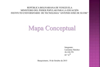 REPÚBLICA BOLIVARIANA DE VENEZUELA
MINISTERIO DEL PODER POPULAR PARA LA EDUACIÓN
INSTITUTO UNIVERSITARIO DE TECNOLOGIA “ANTONIO JOSÉ DE SUCRE”
Mapa Conceptual
Integrante:
Luisianny Sánchez
26.120.378
85 “A”
Barquisimeto, 10 de Octubre de 2015
 