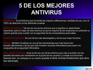 5 DE LOS MEJORES
ANTIVIRUS
Bitdefender: Es el Antivirus que ha tenido las mejores calificaciones, facilidad de uso, tuvo el 
100% de detección en las diferentes pruebas. 
AVG Free Antivirus: Tal vez es uno de los antivirus que si significa un desembolso 
importante, pero lo mejor de este antivirus es que la mayoría de las ocasiones es suficiente su 
versión gratuita para cumplir con la seguridad de las computadoras personales.
Avast! Free Antivirus: Es uno de los más descargados y de los que mejor funciona. 
McAfee: McAfee VirusScan es una de las herramientas que más fuerza han 
tomado últimamente y de las que más invierten recursos informáticos para estar a la 
vanguardia de la seguridad informática.
Avira AntiVir Personal: Avira es tal vez uno de los antivirus que más a luchado con los 
grandes del sector por mantenerse en el gusto de los usuarios y cumple sus funciones 
bastante bien, sin embargo en su versión gratuita si tiene muchas limitaciones que otros 
han eliminado.
 