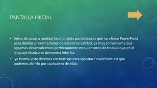 PANTALLA INICIAL
• Antes de pasar a analizar las múltiples posibilidades que no ofrece PowerPoint
para diseñar presentaciones de excelente calidad, es muy conveniente que
sepamos desenvolvernos perfectamente en su entorno de trabajo que en el
lenguaje técnico se denomina interfaz.
• ya hemos visto diversas alternativas para ejecutar PowerPoint así que
podemos abrirlo por cualquiera de ellas.
índice
 