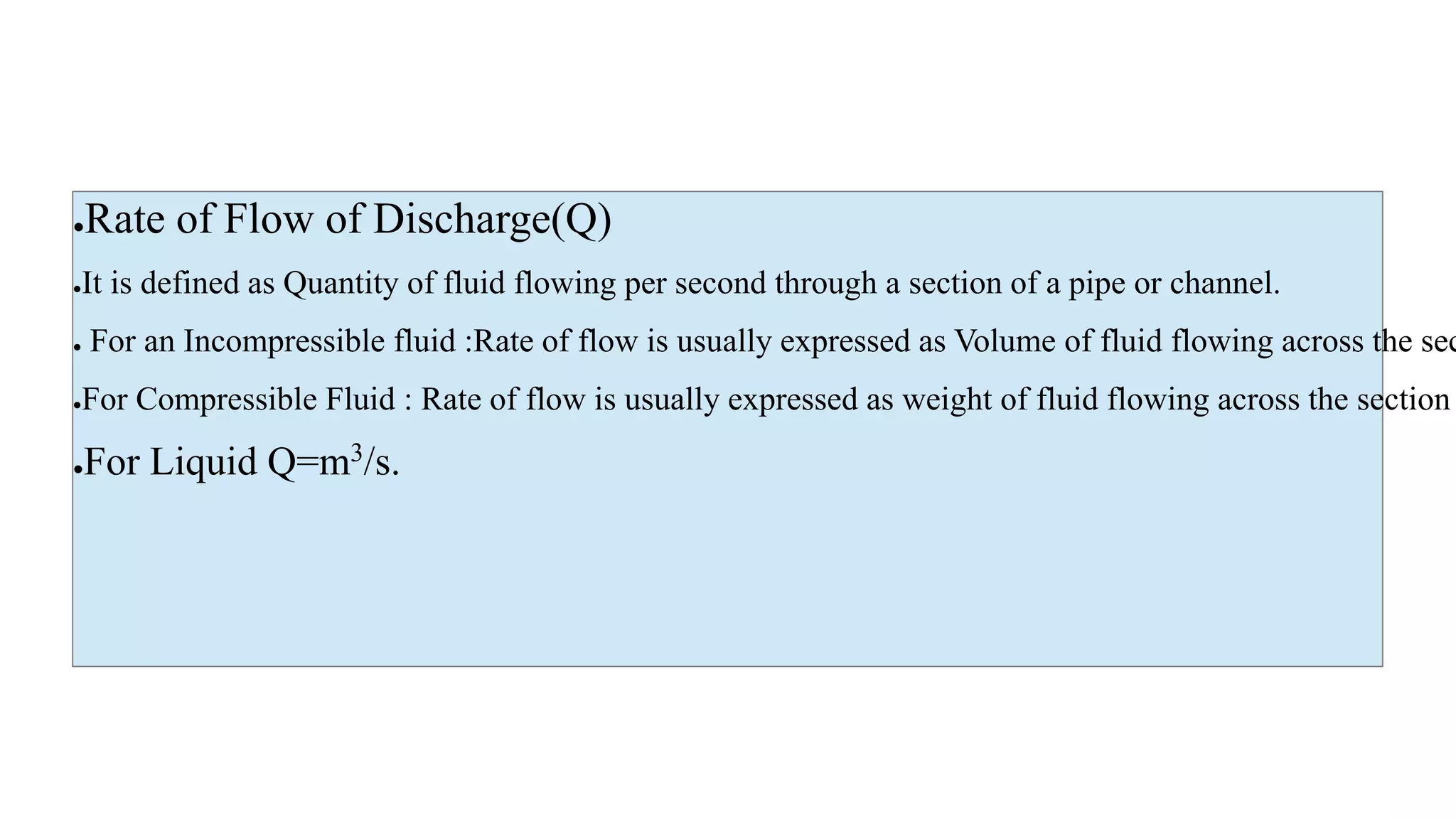 ●Rate of Flow of Discharge(Q)
●It is defined as Quantity of fluid flowing per second through a section of a pipe or channel.
● For an Incompressible fluid :Rate of flow is usually expressed as Volume of fluid flowing across the sec
●For Compressible Fluid : Rate of flow is usually expressed as weight of fluid flowing across the section
●For Liquid Q=m3/s.
 