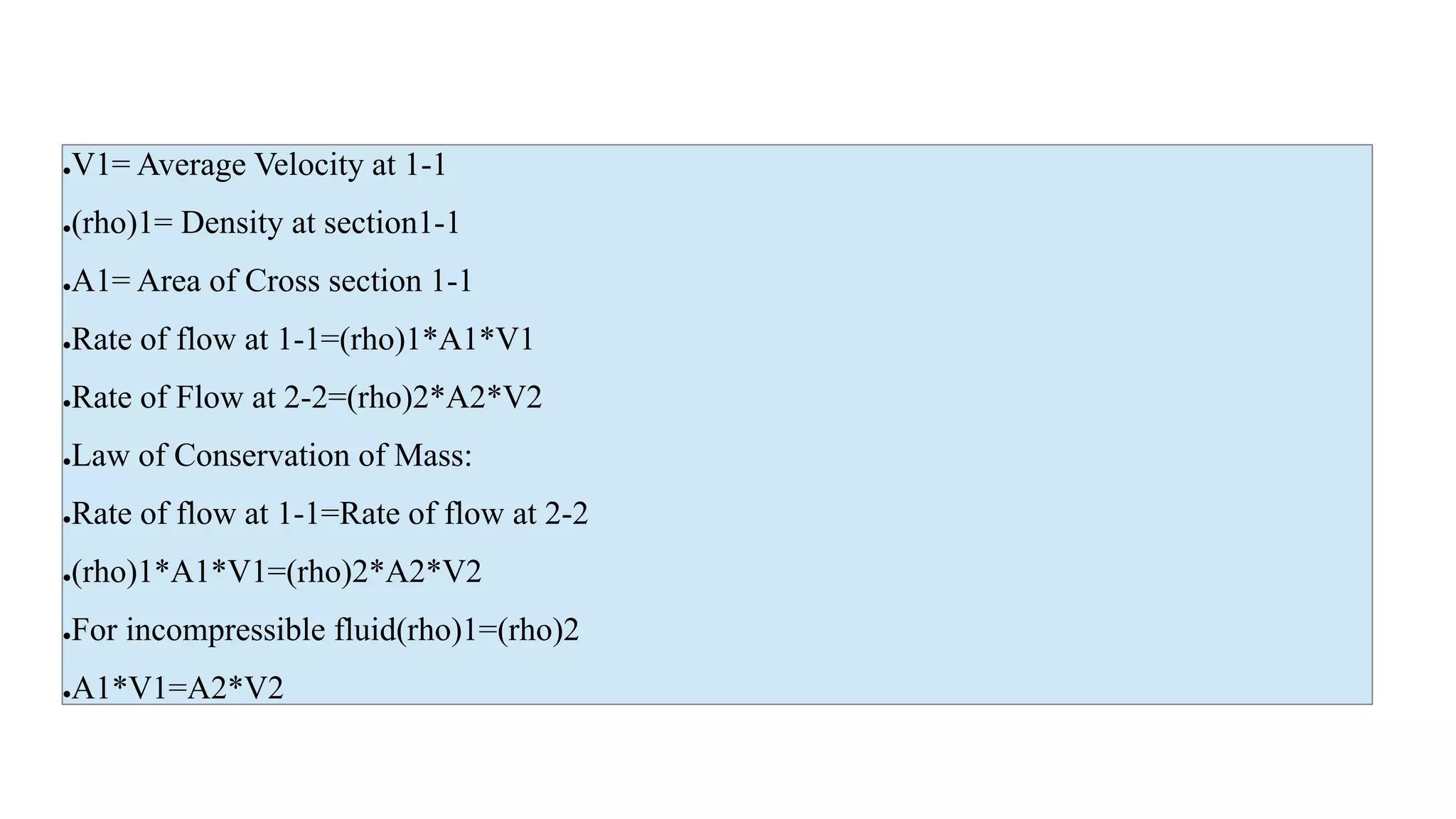 ●V1= Average Velocity at 1-1
●(rho)1= Density at section1-1
●A1= Area of Cross section 1-1
●Rate of flow at 1-1=(rho)1*A1*V1
●Rate of Flow at 2-2=(rho)2*A2*V2
●Law of Conservation of Mass:
●Rate of flow at 1-1=Rate of flow at 2-2
●(rho)1*A1*V1=(rho)2*A2*V2
●For incompressible fluid(rho)1=(rho)2
●A1*V1=A2*V2
 