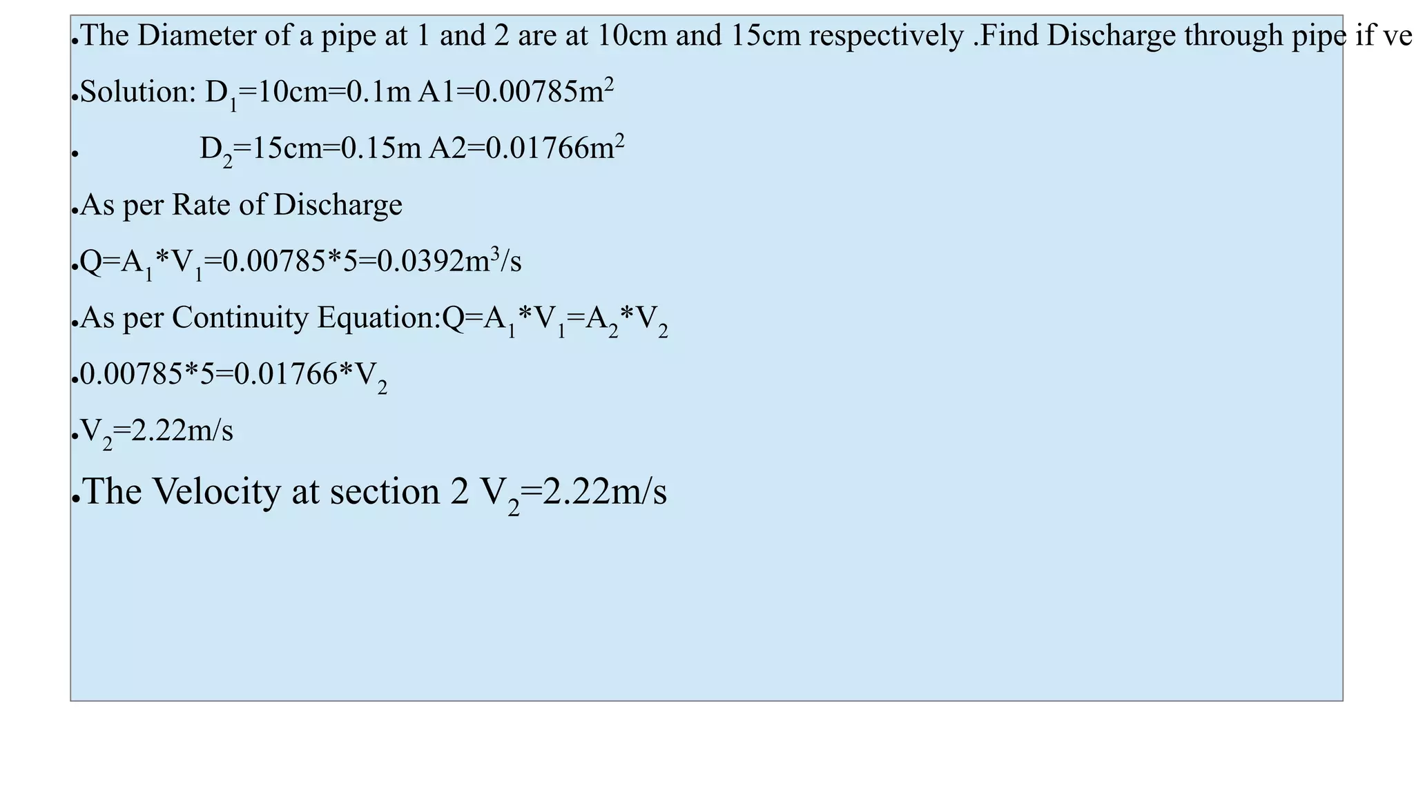 ●The Diameter of a pipe at 1 and 2 are at 10cm and 15cm respectively .Find Discharge through pipe if vel
●Solution: D1=10cm=0.1m A1=0.00785m2
● D2=15cm=0.15m A2=0.01766m2
●As per Rate of Discharge
●Q=A1*V1=0.00785*5=0.0392m3
/s
●As per Continuity Equation:Q=A1*V1=A2*V2
●0.00785*5=0.01766*V2
●V2=2.22m/s
●The Velocity at section 2 V2=2.22m/s
 