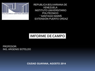 REPUBLICA BOLIVARIANA DE 
VENEZUELA 
INSTITUTO UNIVERSITARIO 
POLITÉCNICO 
“ SANTIAGO MARIÑ 
EXTENSIÓN PUERTO ORDAZ 
PROFESOR: 
ING. ARGENIS SOTELDO 
CIUDAD GUAYANA, AGOSTO 2014 
 