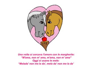 Una volta si cercava l'amore con le margherite:
  “M'ama, non m' ama, m'ama, non m' ama"
            Oggi si usano le mele:
“Melada' non me la da', mela da' non me la da'
 