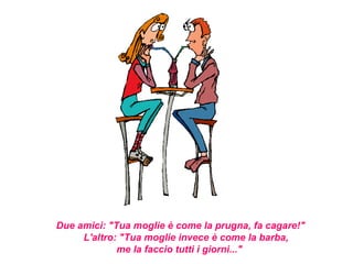 Due amici: "Tua moglie è come la prugna, fa cagare!"
     L'altro: "Tua moglie invece è come la barba,
             me la faccio tutti i giorni..."
 