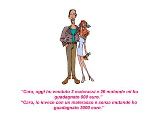 “Cara, oggi ho venduto 3 materassi e 20 mutande ed ho
                guadagnato 800 euro.”
“Caro, io invece con un materasso e senza mutande ho
                guadagnato 2000 euro.”
 