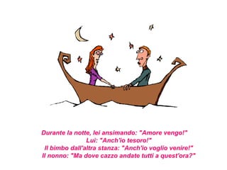 Durante la notte, lei ansimando: "Amore vengo!"
                Lui: "Anch'io tesoro!"
 Il bimbo dall'altra stanza: "Anch'io voglio venire!"
Il nonno: "Ma dove cazzo andate tutti a quest'ora?"
 