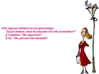 Una ragazza telefona al suo ginecologo:
  "Scusi dottore, mica ho lasciato lì le mie mutandine?"
  E il dottore: "No signorina!"
  E lei: "Ok, proverò dal dentista!"
 
