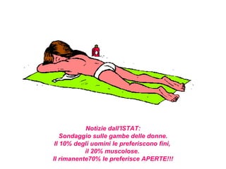 Notizie dall'ISTAT:
    Sondaggio sulle gambe delle donne.
 Il 10% degli uomini le preferiscono fini,
           il 20% muscolose.
Il rimanente70% le preferisce APERTE!!!
 