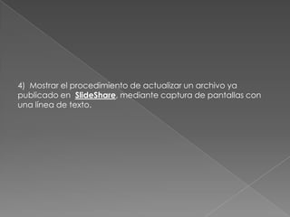 4) Mostrar el procedimiento de actualizar un archivo ya
publicado en SlideShare, mediante captura de pantallas con
una línea de texto.
 