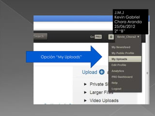 J.M.J
                      Kevin Gabriel
                      Chora Aranda
                      25/06/2012
                      2º “B”




Opción “My Uploads”
 