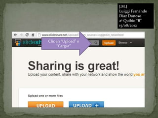 J.M.J
                     Luiggi Fernando
                     Díaz Donoso
                     2º Quibio “B”
                     15/08/2012



Clic en “Upload” o
     “Cargar”
 