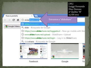 J.M.J
                   Luiggi Fernando
                   Díaz Donoso
                   2º Quibio “B”
                   15/08/2012

Entramos a “slideshare”
 