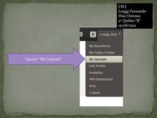 J.M.J
                      Luiggi Fernando
                      Díaz Donoso
                      2º Quibio “B”
                      15/08/2012




Opción “My Uploads”
 