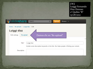 J.M.J
                            Luiggi Fernando
                            Díaz Donoso
                            2º Quibio “B”
                            15/08/2012




Damos clic en “Re-upload”
 