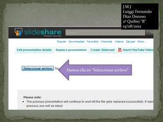 J.M.J
                               Luiggi Fernando
                               Díaz Donoso
                               2º Quibio “B”
                               15/08/2012




Damos clic en “Seleccionar archivo”
 