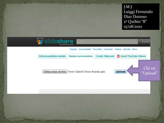 J.M.J
Luiggi Fernando
Díaz Donoso
2º Quibio “B”
15/08/2012




          Clic en
         “Upload”
 