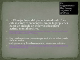 J.M.J
                                                           Luiggi Fernando
                                                           Díaz Donoso
                                                           2º Quibio “B”
                                                           15/08/2012


   12. El mejor lugar del planeta está donde tú en
    este instante te encuentras, en ese lugar puedes
    hacer un cielo de un infierno sólo con tu
    actitud mental positiva.
   http://www.formarse.com.ar/crecimiento/EL%20PODER%20DEL%20P
    ENSAMIENTO%20POSITIVO.htm

   Hoy puedo quejarme porque tengo que ir a la escuela ó puedo
    abrir mi mente
    enérgicamente y llenarla con nuevos y ricos conocimientos.
   http://despertandosalud.com/index.php?option=com_content&view=ar
    ticle&id=57&Itemid=55
 