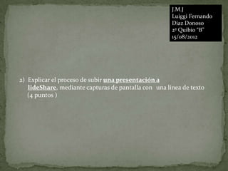 J.M.J
                                                      Luiggi Fernando
                                                      Díaz Donoso
                                                      2º Quibio “B”
                                                      15/08/2012




2) Explicar el proceso de subir una presentación a
   lideShare, mediante capturas de pantalla con una línea de texto
   (4 puntos )
 