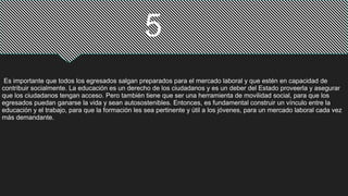 Es importante que todos los egresados salgan preparados para el mercado laboral y que estén en capacidad de
contribuir socialmente. La educación es un derecho de los ciudadanos y es un deber del Estado proveerla y asegurar
que los ciudadanos tengan acceso. Pero también tiene que ser una herramienta de movilidad social, para que los
egresados puedan ganarse la vida y sean autosostenibles. Entonces, es fundamental construir un vínculo entre la
educación y el trabajo, para que la formación les sea pertinente y útil a los jóvenes, para un mercado laboral cada vez
más demandante.
5
 