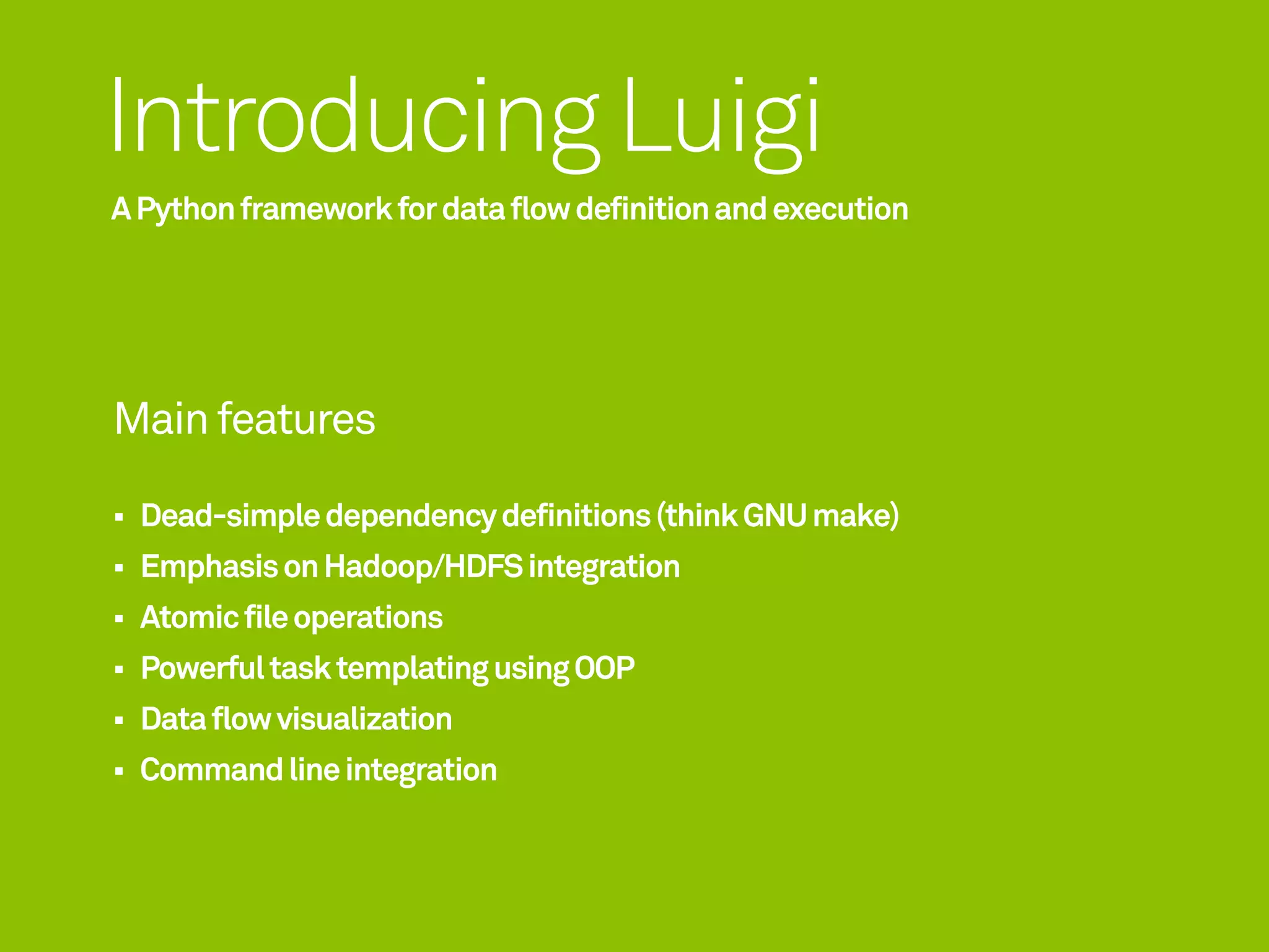 Introducing Luigi
A Python framework for data flow definition and execution




Main features

  Dead-simple dependency definitions (think GNU make)
  Emphasis on Hadoop/HDFS integration
  Atomic file operations
  Powerful task templating using OOP
  Data flow visualization
  Command line integration
 
