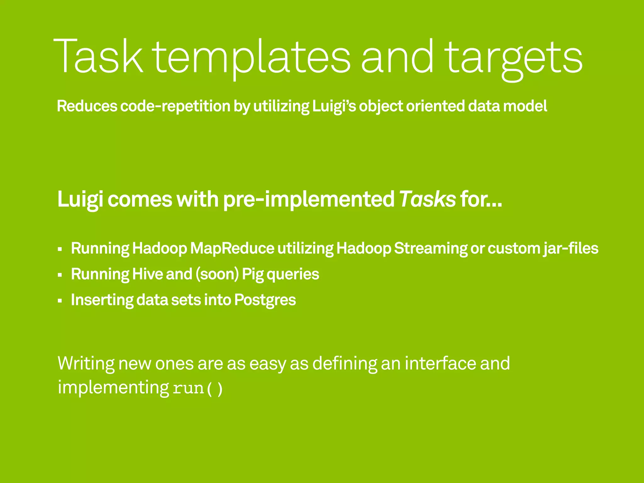 Task templates and targets
Reduces code-repetition by utilizing Luigi’s object oriented data model




Luigi comes with pre-implemented Tasks for...

  Running Hadoop MapReduce utilizing Hadoop Streaming or custom jar-files
  Running Hive and (soon) Pig queries
  Inserting data sets into Postgres


Writing new ones are as easy as defining an interface and
implementing run()
 