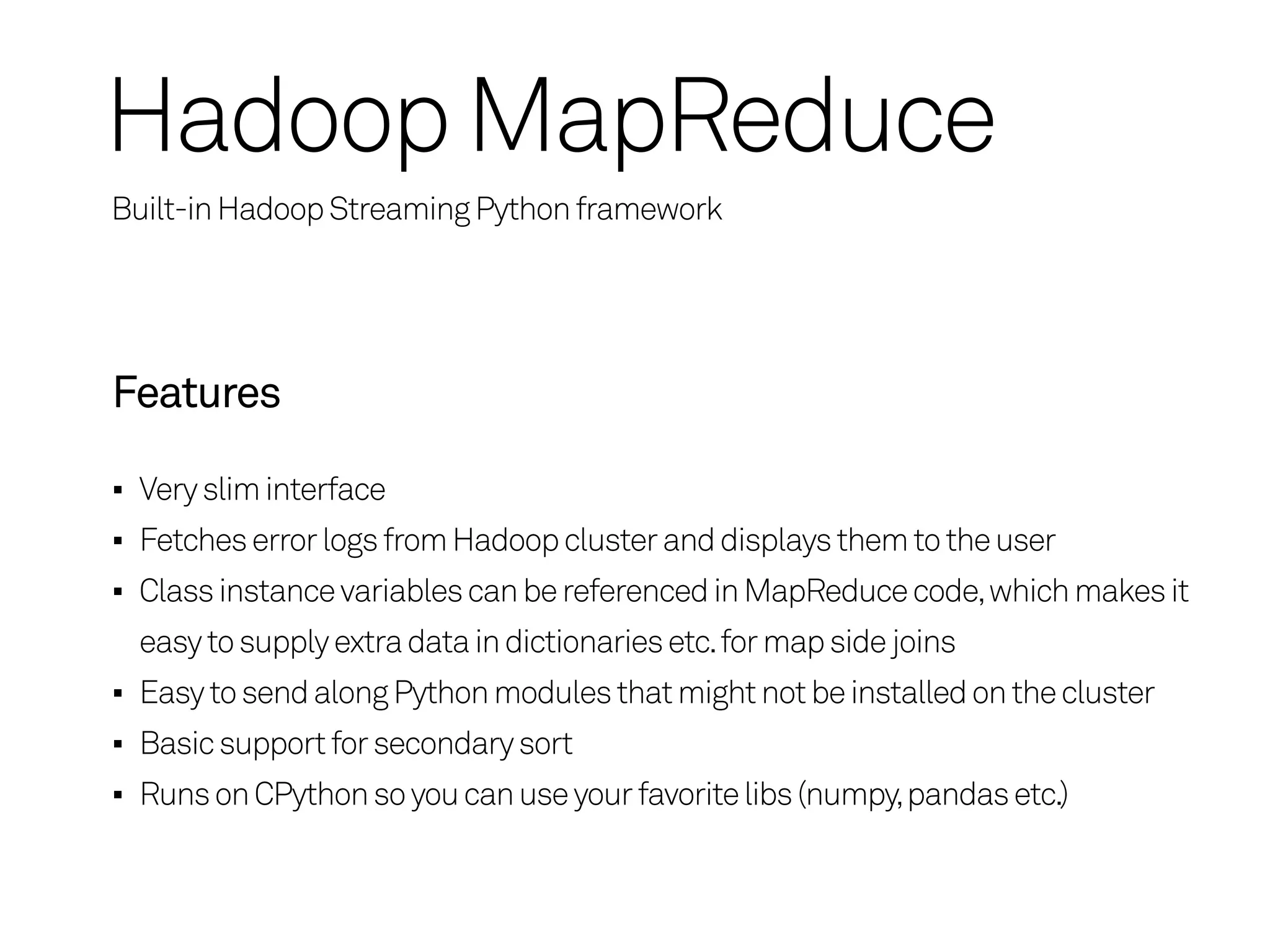 Hadoop MapReduce
Built-in Hadoop Streaming Python framework




Features

 Very slim interface
 Fetches error logs from Hadoop cluster and displays them to the user
 Class instance variables can be referenced in MapReduce code, which makes it
 easy to supply extra data in dictionaries etc. for map side joins
 Easy to send along Python modules that might not be installed on the cluster
 Basic support for secondary sort
 Runs on CPython so you can use your favorite libs (numpy, pandas etc.)
 