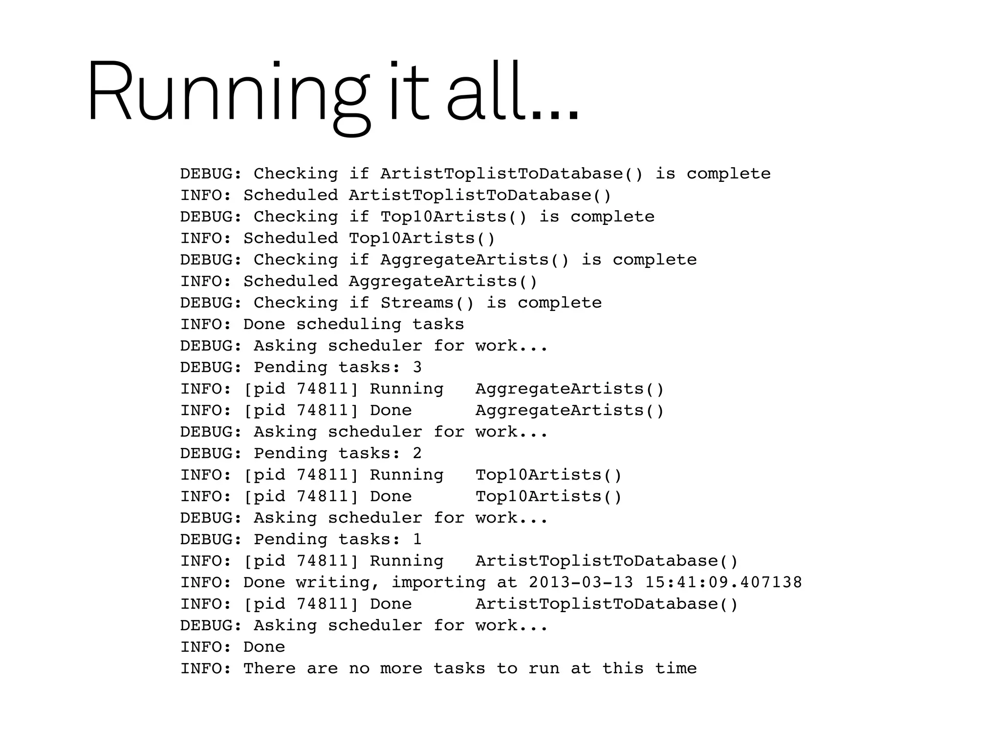 Running it all...
   DEBUG: Checking if ArtistToplistToDatabase() is complete
   INFO: Scheduled ArtistToplistToDatabase()
   DEBUG: Checking if Top10Artists() is complete
   INFO: Scheduled Top10Artists()
   DEBUG: Checking if AggregateArtists() is complete
   INFO: Scheduled AggregateArtists()
   DEBUG: Checking if Streams() is complete
   INFO: Done scheduling tasks
   DEBUG: Asking scheduler for work...
   DEBUG: Pending tasks: 3
   INFO: [pid 74811] Running   AggregateArtists()
   INFO: [pid 74811] Done      AggregateArtists()
   DEBUG: Asking scheduler for work...
   DEBUG: Pending tasks: 2
   INFO: [pid 74811] Running   Top10Artists()
   INFO: [pid 74811] Done      Top10Artists()
   DEBUG: Asking scheduler for work...
   DEBUG: Pending tasks: 1
   INFO: [pid 74811] Running   ArtistToplistToDatabase()
   INFO: Done writing, importing at 2013-03-13 15:41:09.407138
   INFO: [pid 74811] Done      ArtistToplistToDatabase()
   DEBUG: Asking scheduler for work...
   INFO: Done
   INFO: There are no more tasks to run at this time
 