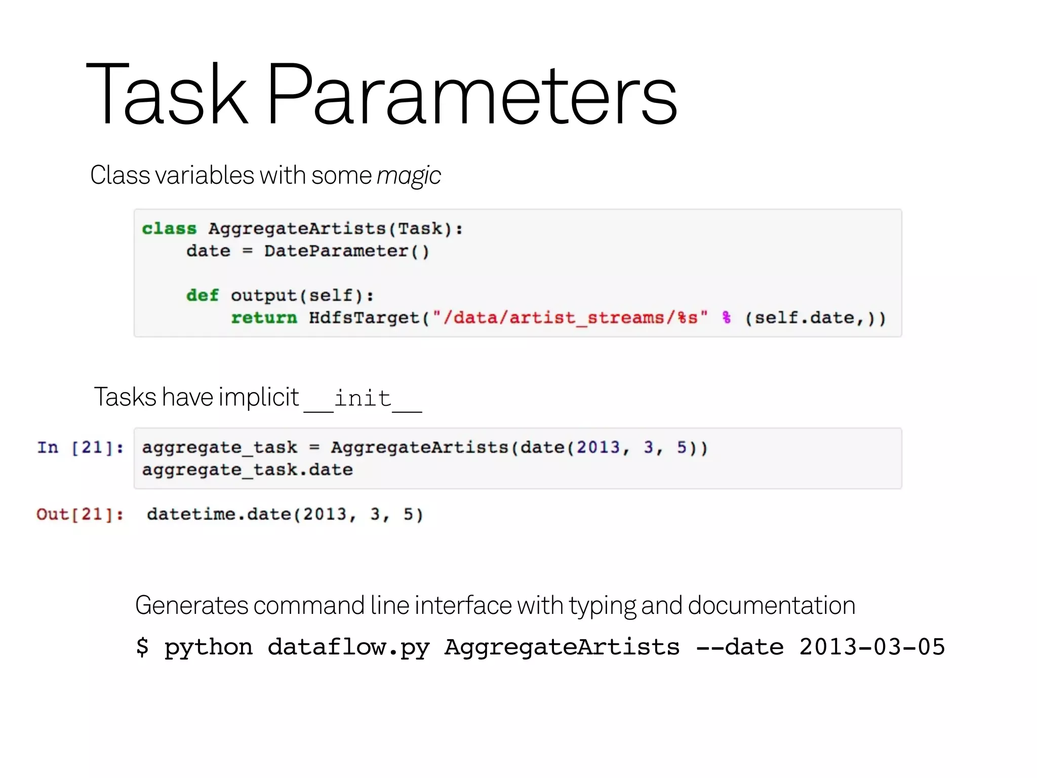 Task Parameters
Class variables with some magic




Tasks have implicit __init__




   Generates command line interface with typing and documentation
   $ python dataflow.py AggregateArtists --date 2013-03-05
 
