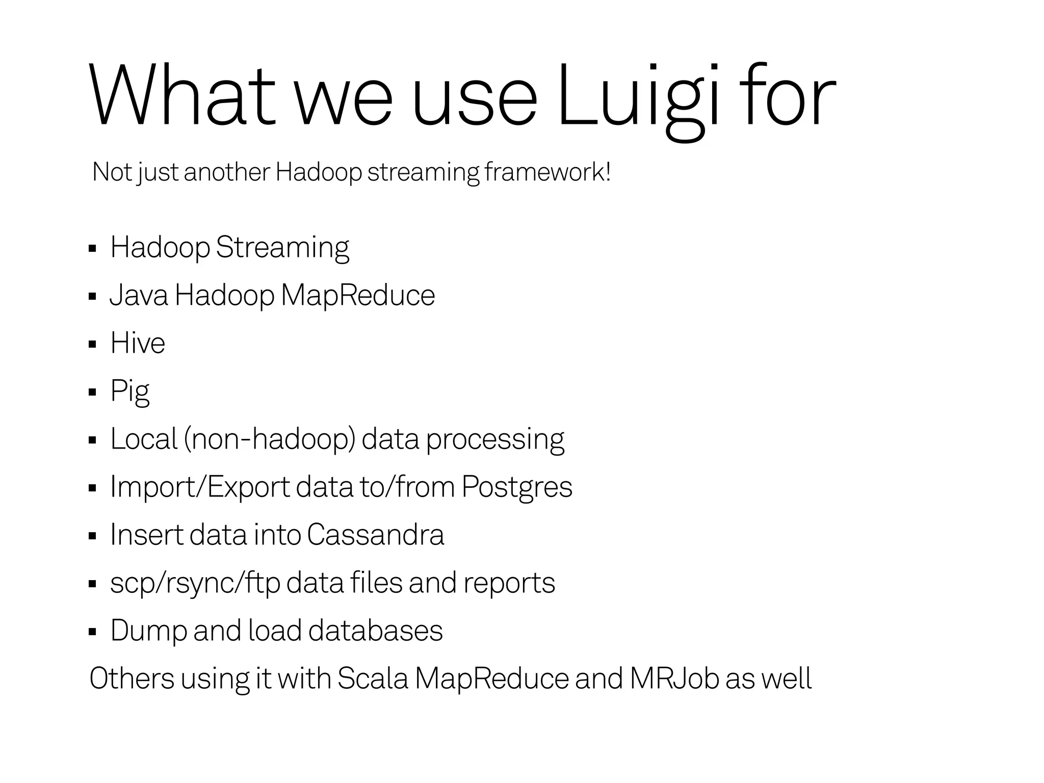 What we use Luigi for
Not just another Hadoop streaming framework!

 Hadoop Streaming
 Java Hadoop MapReduce
 Hive
 Pig
 Local (non-hadoop) data processing
 Import/Export data to/from Postgres
 Insert data into Cassandra
 scp/rsync/ftp data files and reports
 Dump and load databases
Others using it with Scala MapReduce and MRJob as well
 