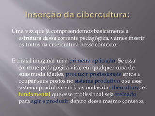 Uma vez que já compreendemos basicamente a
estrutura dessa corrente pedagógica, vamos inserir
os frutos da cibercultura nesse contexto.
É trivial imaginar uma primeira aplicação. Se essa
corrente pedagógica visa, em qualquer uma de
suas modalidades, produzir profissionais aptos a
ocupar seus postos no sistema produtivo e se esse
sistema produtivo surfa as ondas da cibercultura, é
fundamental que esse profissional seja treinado
para agir e produzir dentro desse mesmo contexto.
 