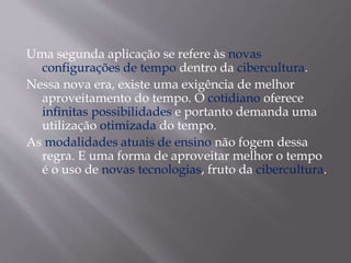 Uma segunda aplicação se refere às novas
configurações de tempo dentro da cibercultura.
Nessa nova era, existe uma exigência de melhor
aproveitamento do tempo. O cotidiano oferece
infinitas possibilidades e portanto demanda uma
utilização otimizada do tempo.
As modalidades atuais de ensino não fogem dessa
regra. E uma forma de aproveitar melhor o tempo
é o uso de novas tecnologias, fruto da cibercultura.
 